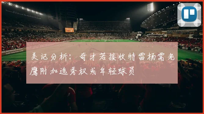 美记分析：奇才若接收特雷杨需老鹰附加选秀权或年轻球员