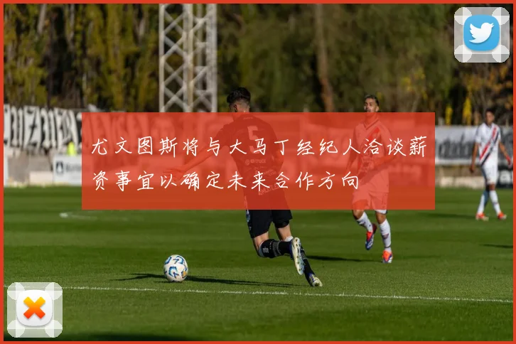 尤文图斯将与大马丁经纪人洽谈薪资事宜以确定未来合作方向