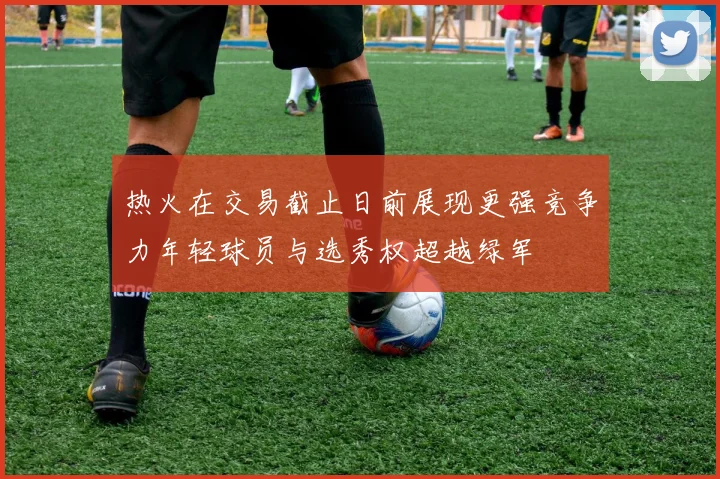 热火在交易截止日前展现更强竞争力年轻球员与选秀权超越绿军