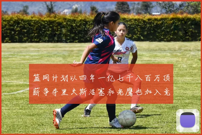篮网计划以四年一亿七千八百万顶薪争夺里夫斯活塞和老鹰也加入竞标行列