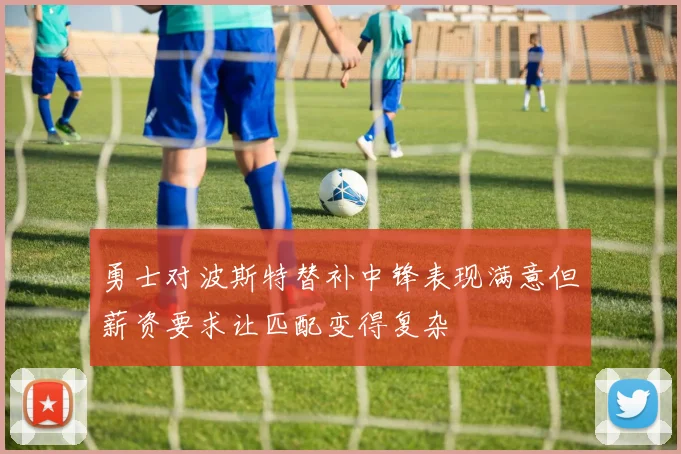 勇士对波斯特替补中锋表现满意但薪资要求让匹配变得复杂