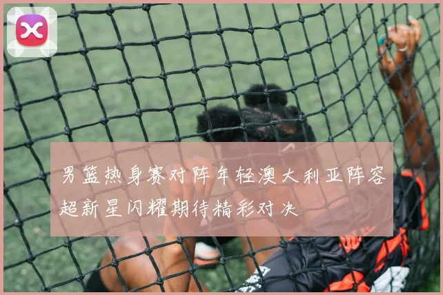 男篮热身赛对阵年轻澳大利亚阵容超新星闪耀期待精彩对决