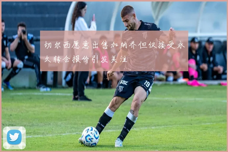 切尔西愿意出售加纳乔但仅接受永久转会报价引发关注