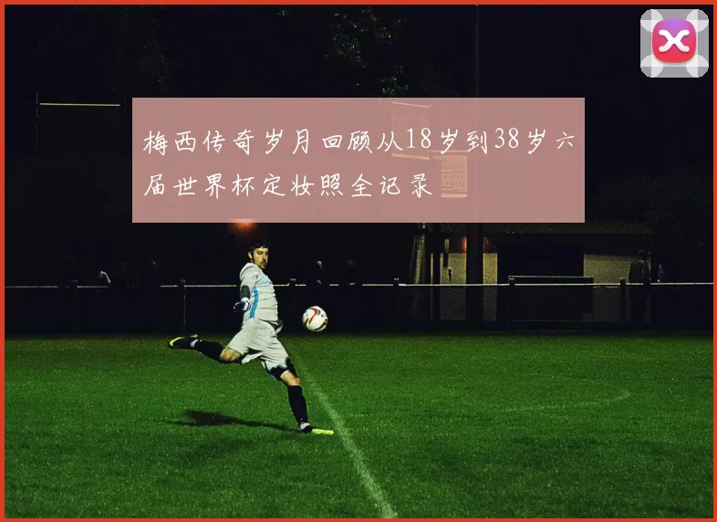 梅西传奇岁月回顾从18岁到38岁六届世界杯定妆照全记录