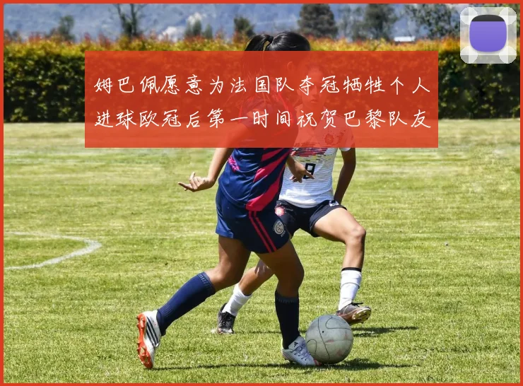 姆巴佩愿意为法国队夺冠牺牲个人进球欧冠后第一时间祝贺巴黎队友